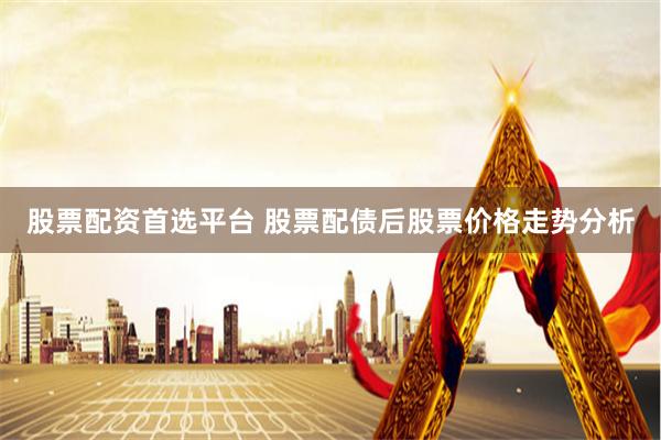 股票配资首选平台 股票配债后股票价格走势分析