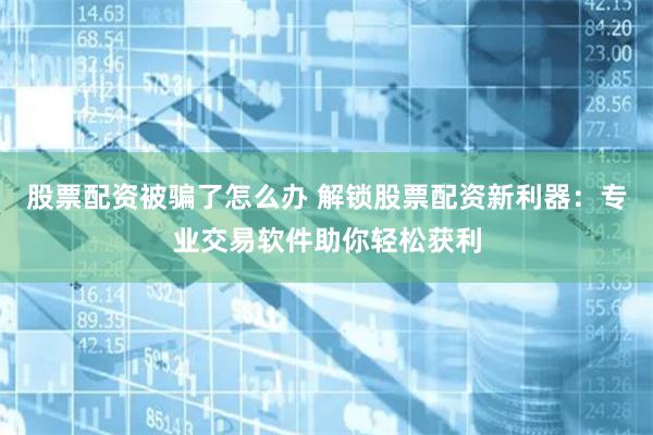 股票配资被骗了怎么办 解锁股票配资新利器：专业交易软件助你轻松获利